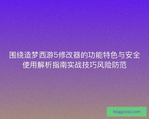 围绕造梦西游5修改器的功能特色与安全使用解析指南实战技巧风险防范