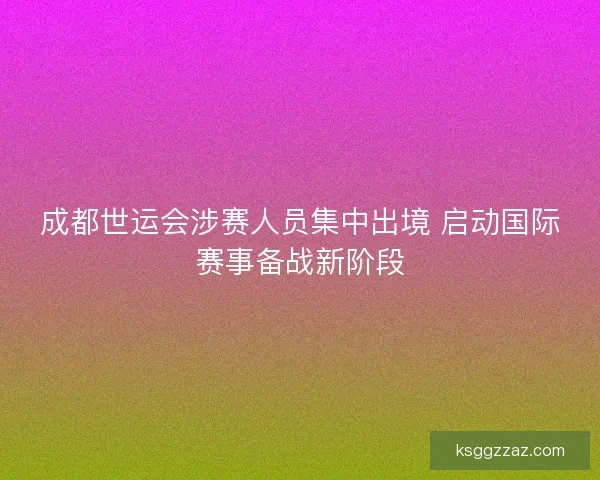 成都世运会涉赛人员集中出境 启动国际赛事备战新阶段