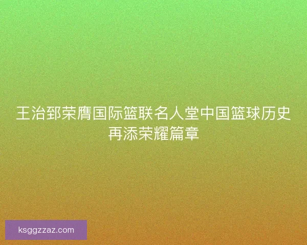 王治郅荣膺国际篮联名人堂中国篮球历史再添荣耀篇章