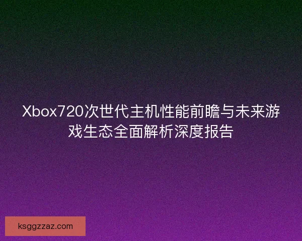 Xbox720次世代主机性能前瞻与未来游戏生态全面解析深度报告