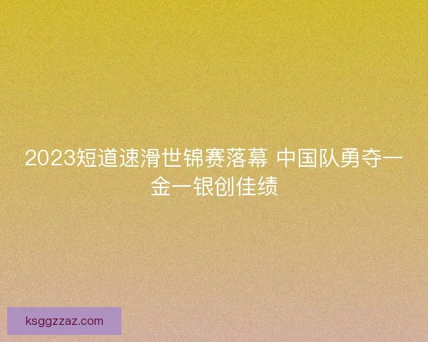 2023短道速滑世锦赛落幕 中国队勇夺一金一银创佳绩