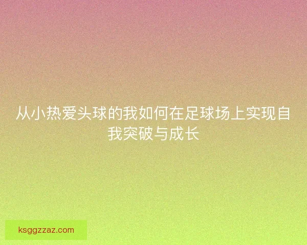 从小热爱头球的我如何在足球场上实现自我突破与成长