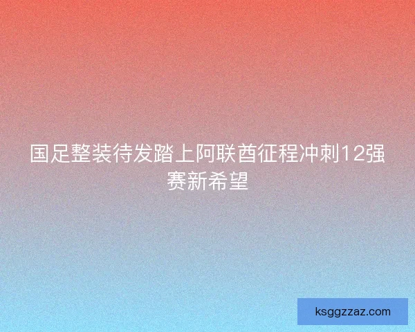 国足整装待发踏上阿联酋征程冲刺12强赛新希望