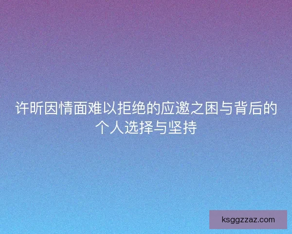 许昕因情面难以拒绝的应邀之困与背后的个人选择与坚持