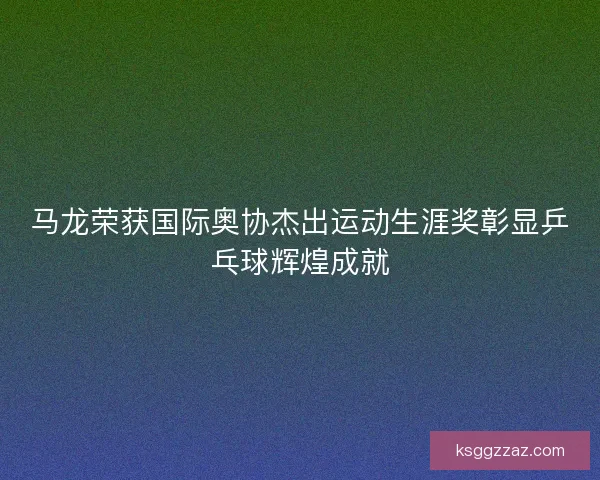 马龙荣获国际奥协杰出运动生涯奖彰显乒乓球辉煌成就