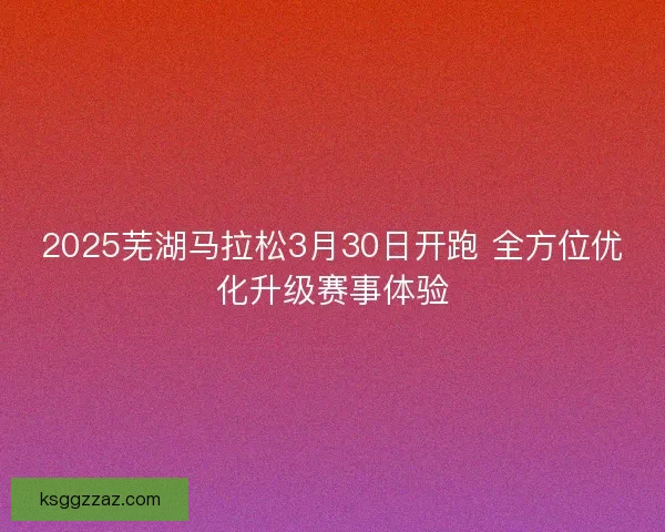 2025芜湖马拉松3月30日开跑 全方位优化升级赛事体验