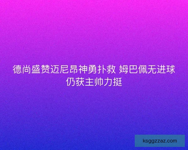 德尚盛赞迈尼昂神勇扑救 姆巴佩无进球仍获主帅力挺
