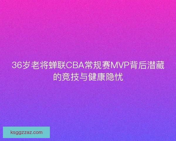 36岁老将蝉联CBA常规赛MVP背后潜藏的竞技与健康隐忧