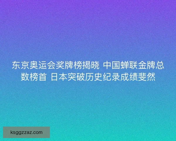 东京奥运会奖牌榜揭晓 中国蝉联金牌总数榜首 日本突破历史纪录成绩斐然