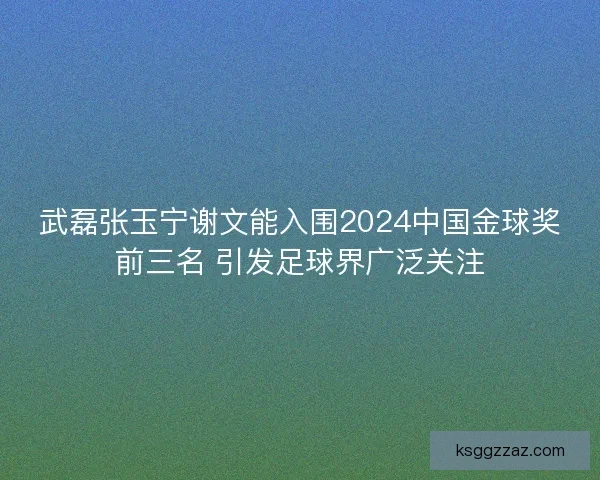 武磊张玉宁谢文能入围2024中国金球奖前三名 引发足球界广泛关注