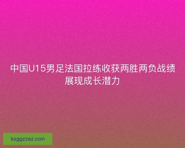 中国U15男足法国拉练收获两胜两负战绩展现成长潜力