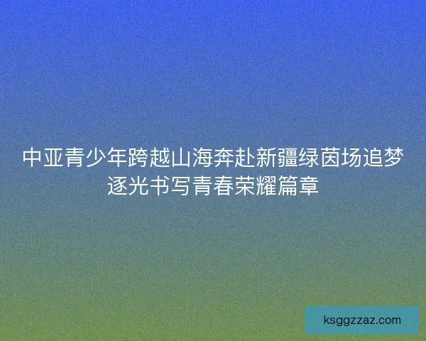 中亚青少年跨越山海奔赴新疆绿茵场追梦逐光书写青春荣耀篇章
