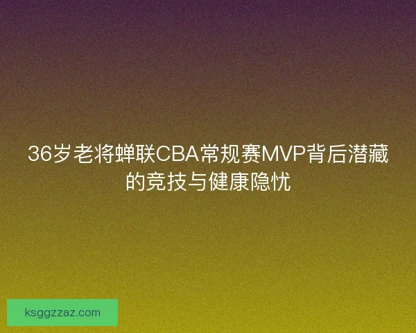 36岁老将蝉联CBA常规赛MVP背后潜藏的竞技与健康隐忧