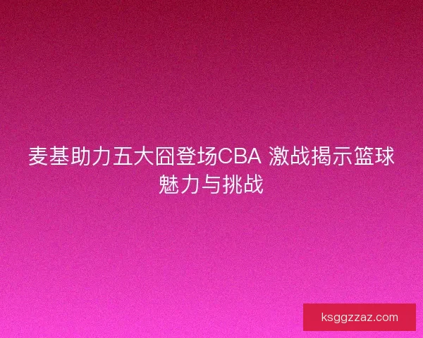 麦基助力五大囧登场CBA 激战揭示篮球魅力与挑战