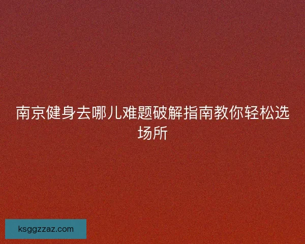 南京健身去哪儿难题破解指南教你轻松选场所