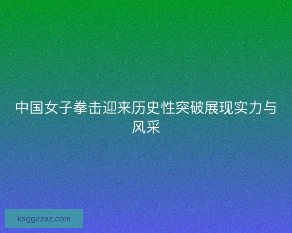 中国女子拳击迎来历史性突破展现实力与风采